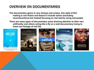 OVERVIEW ON DOCUMENTARIES 
The documentary genre is very diverse and unique, this style of film 
making is non fiction and doesn't’t include actors (excluding 
reconstructions) but instead focusing on real stories using real people 
There are many types of documentary some drawing attention to their own 
artificiality and others acting like a fly on a wall documentary trying to 
show raw footage of real life. 
 
