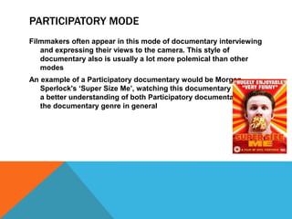 PARTICIPATORY MODE 
Filmmakers often appear in this mode of documentary interviewing 
and expressing their views to the camera. This style of 
documentary also is usually a lot more polemical than other 
modes 
An example of a Participatory documentary would be Morgan 
Sperlock's ‘Super Size Me’, watching this documentary gave me 
a better understanding of both Participatory documentaries and 
the documentary genre in general 
 