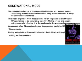 OBSERVATIONAL MODE 
The observational mode of documentaries observes and records events 
‘objectively’ with no authorial institution. They are also referred to as fly 
on the wall documentaries 
This mode originates from direct cinema which originated in the 60’s and 
70’s and aimed to be completely objective filming events and people 
with no narration, leaving it to the audience to draw conclusions 
An example of an Observational mode documentary would be 1970’s 
‘Gimme Shelter’ 
Having looked at the Observational mode I don’t think it will helpful when 
making our Documentary 

