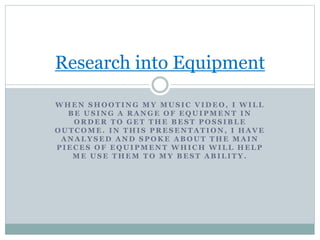 Research into Equipment 
WHEN SHOOTING MY MUSIC VIDEO, I WILL 
BE USING A RANGE OF EQUIPMENT IN 
ORDER TO GET THE BEST POSSIBLE 
OUTCOME. IN THIS PRESENTATION, I HAVE 
ANALYSED AND SPOKE ABOUT THE MAIN 
PIECES OF EQUIPMENT WHICH WILL HELP 
ME USE THEM TO MY BEST ABILITY. 
 