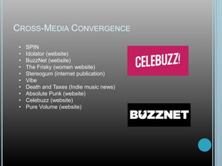 CROSS-MEDIA CONVERGENCE
• SPIN
• Idolator (website)
• BuzzNet (website)
• The Frisky (women website)
• Stereogum (internet publication)
• Vibe
• Death and Taxes (Indie music news)
• Absolute Punk (website)
• Celebuzz (website)
• Pure Volume (website)
 