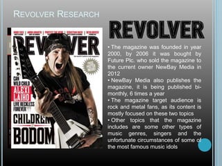 REVOLVER RESEARCH
• The magazine was founded in year
2000, by 2006 it was bought by
Future Plc. who sold the magazine to
the current owner NewBay Media in
2012
• NewBay Media also publishes the
magazine, it is being published bi-
monthly, 6 times a year
• The magazine target audience is
rock and metal fans, as its content is
mostly focused on these two topics
• Other topics that the magazine
includes are some other types of
music genres, singers and the
unfortunate circumstances of some of
the most famous music idols
 