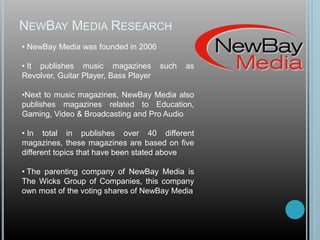 NEWBAY MEDIA RESEARCH
• NewBay Media was founded in 2006
• It publishes music magazines such as
Revolver, Guitar Player, Bass Player
•Next to music magazines, NewBay Media also
publishes magazines related to Education,
Gaming, Video & Broadcasting and Pro Audio
• In total in publishes over 40 different
magazines, these magazines are based on five
different topics that have been stated above
• The parenting company of NewBay Media is
The Wicks Group of Companies, this company
own most of the voting shares of NewBay Media
 