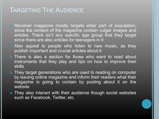 TARGETING THE AUDIENCE
 Revolver magazine mostly targets elder part of population,
since the content of the magazine contain vulgar images and
articles. There isn’t any specific age group that they target
since there are also articles for teenagers in it
 Also appeal to people who listen to new music, as they
publish important and crucial articles about it
 There is also a section for those who want to read about
instruments that they play and tips on how to improve their
skills
 They target generations who are used to reading on computer
by issuing online magazine and inform their readers what their
magazine is going to contain by posting about it on the
website
 They also interact with their audience though social websites
such as Facebook, Twitter, etc.
 