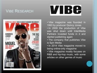 VIBE RESEARCH
• Vibe magazine was founded in
1993 by producer Quincy Jones
• In 2009 the production of Vibe
was shut down until InterMedia
Partners invested funds in it and
started publishing again
• The company that publishes Vibe
is Spin Media
• In 2014 Vibe magazine moved to
being online-only magazine
• Vibe magazine mostly focuses on
R&B and hip-hop music, with some
articles on other genres of music
 