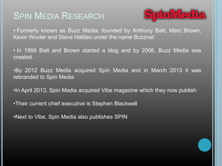 SPIN MEDIA RESEARCH
• Formerly known as Buzz Media, founded by Anthony Batt, Marc Brown,
Kevin Wooler and Steve Haldan under the name Buzznet
• In 1999 Batt and Brown started a blog and by 2006, Buzz Media was
created.
•By 2012 Buzz Media acquired Spin Media and in March 2013 it was
rebranded to Spin Media
•In April 2013, Spin Media acquired Vibe magazine which they now publish
•Their current chief executive is Stephen Blackwell
•Next to Vibe, Spin Media also publishes SPIN
 