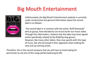 Big Mouth Entertainment
                   Unfortunately, the Big Mouth Entertainment website is currently
                   under construction but general information about the record
                   label is as follows:

                   -The record label is in contract with the artists ‘Ruff Diamondz’
                   who as group, have decided to use music by for our music video.
                   Through this information, I believe that the label may have signed
                   artists specifically related to the RnB/Hip Hop genres.
                   However, like many other labels, they may specify with this type
                   of music, but also be broad in their approach when looking for
                   new and up-coming artists.
Therefore, this is the record company that we will have to email asking for
permission to use one of the songs performed/sang by RD.
 