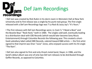 Def Jam Recordings
• Def Jam was created by Rick Rubin in his dorm room in Weinstein Hall at New York
University and its first release was a single by his punk-rock group. The first single
released with a Def Jam Recordings logo was T La Rock & Jazzy Jay’s "It's Yours."

• The first releases with Def Jam Recordings were; LL Cool J's "I Need a Beat" and
the Beastie Boys' "Rock Hard," both in 1984. The singles sold well, eventually leading
to a distribution deal with CBS Records (which would later become Sony Music
Entertainment) through Columbia Records the following year. This created a short-
lived subsidiary label called OBR Records, catered toward R&B artists — the first artist
signed to that imprint was Oran "Juice" Jones, who enjoyed success with his hit single
"The Rain".

• Def Jam also signed its first and only thrash metal band, Slayer, in 1986, and the
band's debut album was one of only two Def Jam releases to be distributed through
Geffen Records, as opposed to Columbia.
 