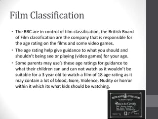 Film Classification
• The BBC are in control of film classification, the British Board
of Film classification are the company that is responsible for
the age rating on the films and some video games.
• The age rating help give guidance to what you should and
shouldn’t being see or playing (video games) for your age.
• Some parents may use’s these age ratings for guidance to
what their children can and can not watch as it wouldn’t be
suitable for a 3 year old to watch a film of 18 age rating as it
may contain a lot of blood, Gore, Violence, Nudity or horror
within it which its what kids should be watching.
 