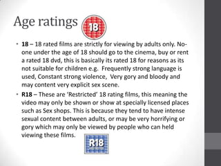 Age ratings
• 18 – 18 rated films are strictly for viewing by adults only. No-
one under the age of 18 should go to the cinema, buy or rent
a rated 18 dvd, this is basically its rated 18 for reasons as its
not suitable for children e.g. Frequently strong language is
used, Constant strong violence, Very gory and bloody and
may content very explicit sex scene.
• R18 – These are ‘Restricted’ 18 rating films, this meaning the
video may only be shown or show at specially licensed places
such as Sex shops. This is because they tend to have intense
sexual content between adults, or may be very horrifying or
gory which may only be viewed by people who can held
viewing these films.
 