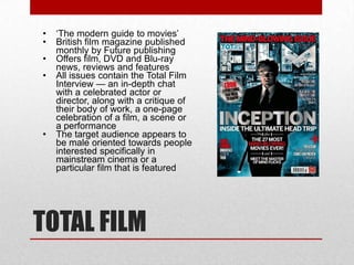 •   ‘The modern guide to movies’
•   British film magazine published
    monthly by Future publishing
•   Offers film, DVD and Blu-ray
    news, reviews and features
•   All issues contain the Total Film
    Interview — an in-depth chat
    with a celebrated actor or
    director, along with a critique of
    their body of work, a one-page
    celebration of a film, a scene or
    a performance
•   The target audience appears to
    be male oriented towards people
    interested specifically in
    mainstream cinema or a
    particular film that is featured




TOTAL FILM
 