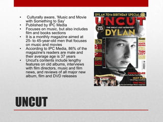 •    Culturally aware, ‘Music and Movie
    with Something to Say’
•   Published by IPC Media
•   Focuses on music, but also includes
    film and books sections
•   It is a monthly magazine aimed at
    25- to 45-year-old men that focuses
    on music and movies
•   According to IPC Media, 86% of the
    magazine's readers are male and
    their average age is 37 years
•   Uncut's contents include lengthy
    features on old albums, interviews
    with film directors, music and film
    news, and reviews of all major new
    album, film and DVD releases




UNCUT
 