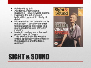 •   Published by BFI
•   Academic, international
    magazine – covers world cinema
•   Exploring the art and craft
    behind film, goes into plenty of
    detail
•   Niche market, not commercial in
    that aspect – possibly an older
    target audience interested in a
    more academic side of the film
    industry
•   In-depth reading, complex and
    pseudo specific jargon
•   This excerpt from the website
    entails specifically all the traits of
    the magazine and the target
    audience




SIGHT & SOUND
 