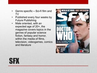 • Genre specific – Sci-fi film and
  TV
• Published every four weeks by
  Future Publishing
• Male oriented, with an
  expected age of 20+, the
  magazine covers topics in the
  genres of popular science
  fiction, fantasy and horror,
  within the media of films,
  television, videogames, comics
  and literature




SFX
 