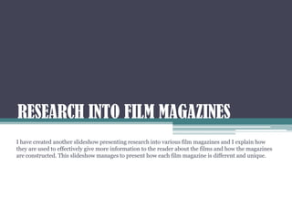 RESEARCH INTO FILM MAGAZINES
I have created another slideshow presenting research into various film magazines and I explain how
they are used to effectively give more information to the reader about the films and how the magazines
are constructed. This slideshow manages to present how each film magazine is different and unique.
 