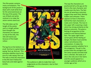 This film poster contains                                                        The way the characters are
many connotations. The                                                           positioned tell us the guy at the
background of this poster is                                                     front is the main character and
black with small white font                                                      maybe even the hero. The fact
for the actors/actresses at                                                      thy are all wearing a costumes
the top of the poster. The                                                       suggest they want their identity
use of black and white                                                           hidden and unknown. There
contract is to make the                                                          appears to have 3 characters
actors names stand out.                                                          behind the main characters, 2
                                                                                 males and 1 female. The man in
The title takes up the
                                                                                 the upper left is wearing a mask
length of the poster
                                                                                 which has strong similarity to the
and is in bright yellow.
                                                                                 Batman costumes. This gives a
Even thought the
                                                                                 feeling of recognition to the
characters are layered
                                                                                 audience and interest Batman
on top of the title, the
                                                                                 fans. The upper right hand
title still stand outs
                                                                                 corner gives off the feeling of
because of the bright
                                                                                 danger, the black mask and the
colour.
                                                                                 colour red enhances this
                                                                                 connotation. It makes the
The tag line at the bottom is a                                                  audience question whether he is
small font but in capital letters                                                the antagonist. The girl in the
saying ‘shut up. Kick-ass.’ This                                                 purple looks the youngest and
connotes rebellion due to the                                                    the colour purple connotes that
use of a rude saying ‘shut up’.                                                  she is a female. She looks as if
This tells us that the characters                                                she is the only one in her teens
in the film don’t follow the                                                     and this would appeal to a
laws/rules and rebel against                                                     younger audience which are a
                                    The audience is able to make their own
society.                                                                         similar age as her.
                                    judgements on this characters due to their
                                    costumes.
 