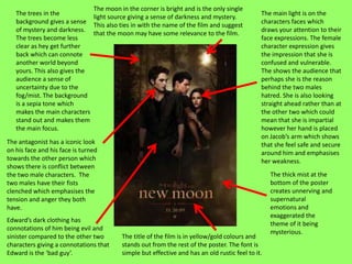 The moon in the corner is bright and is the only single
   The trees in the                                                                           The main light is on the
                              light source giving a sense of darkness and mystery.
   background gives a sense                                                                   characters faces which
                              This also ties in with the name of the film and suggest
   of mystery and darkness.                                                                   draws your attention to their
                              that the moon may have some relevance to the film.
   The trees become less                                                                      face expressions. The female
   clear as hey get further                                                                   character expression gives
   back which can connote                                                                     the impression that she is
   another world beyond                                                                       confused and vulnerable.
   yours. This also gives the                                                                 The shows the audience that
   audience a sense of                                                                        perhaps she is the reason
   uncertainty due to the                                                                     behind the two males
   fog/mist. The background                                                                   hatred. She is also looking
   is a sepia tone which                                                                      straight ahead rather than at
   makes the main characters                                                                  the other two which could
   stand out and makes them                                                                   mean that she is impartial
   the main focus.                                                                            however her hand is placed
                                                                                              on Jacob’s arm which shows
The antagonist has a iconic look                                                              that she feel safe and secure
on his face and his face is turned                                                            around him and emphasises
towards the other person which                                                                her weakness.
shows there is conflict between
the two male characters. The                                                                      The thick mist at the
two males have their fists                                                                        bottom of the poster
clenched which emphasises the                                                                     creates unnerving and
tension and anger they both                                                                       supernatural
have.                                                                                             emotions and
                                                                                                  exaggerated the
Edward’s dark clothing has
                                                                                                  theme of it being
connotations of him being evil and
                                                                                                  mysterious.
sinister compared to the other two       The title of the film is in yellow/gold colours and
characters giving a connotations that    stands out from the rest of the poster. The font is
Edward is the ‘bad guy’.                 simple but effective and has an old rustic feel to it.
 