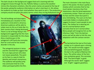 The dark clouds in the background suggest that evil is looming with the
                                                                                    The main character is the main focus
antagonist moves through the city. Pathetic fallacy is used as the weather
                                                                                    point in the poster. His face is partly in
mimics the characters emotions. Also the actors names are paced at the top of
                                                                                    shadow which connotes that he has
the poster, giving the audience information on who is starring in it. this allows
                                                                                    much darker intentions than first
the audience to make up their mind whether they want to see it. The production
                                                                                    impressions. Also his facial expression
company would not place the actors names unless they are big Hollywood stars.
                                                                                    is extremely sinister. There are scars on
                                                                                    his face and the clown face paint is
The tall buildings and skyscrapers                                                  very intimidating. The scars on his face
immediately put a location to the                                                   is partially hidden in shadow which
audience's mind which is America.                                                   suggest he doesn’t want people to see
American audience will be able to                                                   them. The clothes he is wearing are
relate more to this as it looks like it is                                          not of a normal fashion which
their country that is being destroyed.                                              connotes that he isn't normal either.
There is a lot of things flying in the                                              Many people will recognise him as the
background suggesting that the main                                                 infamous ‘Joker’ from the batman
character is responsible for this chaos.                                            series and will be able to link this new
Also a machine gun in the                                                           adaptation with the cartoon version.
antagonist's left hand also connotes
that he is evil and he has caused                                                     The bat behind the text at first looks
disorder in the city.                                                                 sinister as it is placed upon a shining
  The antagonist posture is tense                                                     light. This would normally suggest
  and the clenched fist suggest that                                                  evil overwhelming good. However
  he is an angry person who does                                                      the bat is the symbol of Batman the
  not reason peacefully. The paint                                                    hero. This white colour of the font
  on his face is a way to hide his                                                    also symbolises good. This connotes
  identity and remain anonymous.                                                      that ‘The Dark Knight’ is good.
  The audience will quickly jump                                                      Although the words ‘dark’ suggest
  into conclusion that he is the                                                      evil, ‘knight’ suggests goodness.
  villain portrayed within the film.
 