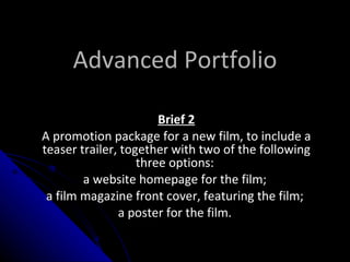 Advanced Portfolio Brief 2 A promotion package for a new film, to include a teaser trailer, together with two of the following three options:  a website homepage for the film;  a film magazine front cover, featuring the film;  a poster for the film.  