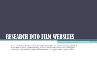 RESEARCH INTO FILM WEBSITES
 Here I have looked at a film website of a similar genre of the film I will be producing. I look at
 the what the audience gain from looking at these websites and information concerning the
 visual style of the site and what interactive features it has to appeal to the target audience.
 
