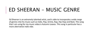 ED SHEERAN – MUSIC GENRE 
Ed Sheeran is an extremely talented artist, and is able to incorporate a wide range 
of genres into his music such as Indie, Pop, Grime, Rap, Hip-Hop and Rock. The song 
that I am using for my music video is Autumn Leaves. This song in particular has a 
more alternative indie vibe. 
 