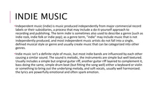 INDIE MUSIC 
•Independent music (indie) is music produced independently from major commercial record 
labels or their subsidiaries, a process that may include a do-it-yourself approach to 
recording and publishing. The term indie is sometimes also used to describe a genre (such as 
indie rock, indie folk or indie pop); as a genre term, "indie" may include music that is not 
independently produced, and most independent music artists do not fall into a single, 
defined musical style or genre and usually create music that can be categorized into other 
genres. 
•Indie music isn’t a definite style of music, but most indie bands are influenced by each other 
causing a similar sound. The sound is melodic, the instruments are simple but well textured. 
Usually includes a simple but original guitar riff, another guitar riff layered to complement it, 
bass doing the same, simple drum beat (but fitting the song well) either a keyboard or violin 
or something to bring out the underlying melody, and soft vocals, usually well harmonized. 
the lyrics are powerfully emotional and often spark emotion. 
