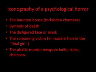 Iconography of a psychological horror 
• The haunted house (forbidden chamber) 
• Symbols of death 
• The disfigured face or mask 
• The screaming victim (in modern horror the 
‘final girl’) 
• The phallic murder weapon: knife, stake, 
chainsaw. 
 