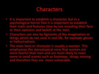 Characters 
• It is important to establish a character, but in a 
psychological horror film it is important to establish 
their traits and features slow by not revealing their face 
or their opinions and beliefs at the start. 
• Characters can also be figments of the imagination or 
things which do not exist in real life, for example ghosts 
or hallucinations. 
• The main hero or character is usually a women. This 
emphasises the stereotypical view that women are 
more fearful than men and are more likely to react 
more to small events such as footsteps, things moving 
and therefore they are more vulnerable. 
 