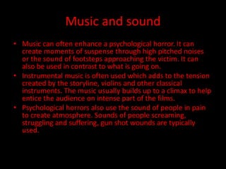 Music and sound 
• Music can often enhance a psychological horror. It can 
create moments of suspense through high pitched noises 
or the sound of footsteps approaching the victim. It can 
also be used in contrast to what is going on. 
• Instrumental music is often used which adds to the tension 
created by the storyline, violins and other classical 
instruments. The music usually builds up to a climax to help 
entice the audience on intense part of the films. 
• Psychological horrors also use the sound of people in pain 
to create atmosphere. Sounds of people screaming, 
struggling and suffering, gun shot wounds are typically 
used. 
 