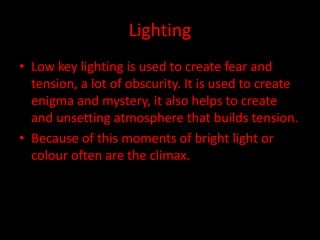 Lighting 
• Low key lighting is used to create fear and 
tension, a lot of obscurity. It is used to create 
enigma and mystery, it also helps to create 
and unsetting atmosphere that builds tension. 
• Because of this moments of bright light or 
colour often are the climax. 
 
