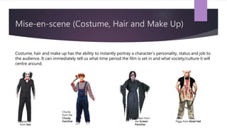 Mise-en-scene (Costume, Hair and Make Up)
Costume, hair and make up has the ability to instantly portray a character’s personality, status and job to
the audience. It can immediately tell us what time period the film is set in and what society/culture it will
centre around.
Jigsaw
from Saw
Chucky
from the
Chucky
franchise
Scream from
the Scream
franchise
Piggy from Motel Hell
 