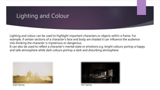 Lighting and Colour
Lighting and colour can be used to highlight important characters or objects within a frame. For
example, if certain sections of a character’s face and body are shaded it can influence the audience
into thinking the character is mysterious or dangerous.
It can also be used to reflect a character’s mental state or emotions e.g. bright colours portray a happy
and safe atmosphere while dark colours portray a dark and disturbing atmosphere
Bright lighting Dark lighting
 
