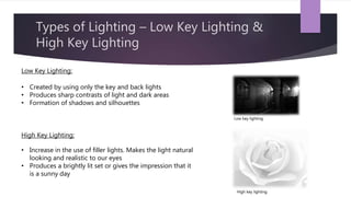 Types of Lighting – Low Key Lighting &
High Key Lighting
Low Key Lighting:
• Created by using only the key and back lights
• Produces sharp contrasts of light and dark areas
• Formation of shadows and silhouettes
High Key Lighting:
• Increase in the use of filler lights. Makes the light natural
looking and realistic to our eyes
• Produces a brightly lit set or gives the impression that it
is a sunny day
Low key lighting
High key lighting
 
