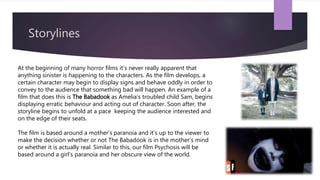 Storylines
At the beginning of many horror films it’s never really apparent that
anything sinister is happening to the characters. As the film develops, a
certain character may begin to display signs and behave oddly in order to
convey to the audience that something bad will happen. An example of a
film that does this is The Babadook as Amelia’s troubled child Sam, begins
displaying erratic behaviour and acting out of character. Soon after, the
storyline begins to unfold at a pace keeping the audience interested and
on the edge of their seats.
The film is based around a mother’s paranoia and it’s up to the viewer to
make the decision whether or not The Babadook is in the mother’s mind
or whether it is actually real. Similar to this, our film Psychosis will be
based around a girl’s paranoia and her obscure view of the world.
 