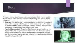 Shots
There are often a select few camera movements and shots that are used in
horror films in order to create the intended effect e.g. fear, tension, horror.
These are:
• Close up - This is when there is very little background within the shot and
a character or object will take up most of the mise-en-scene. This is done
in the film Mama in order to show the audience what she looks like. This
shot allows the audience to feel emotions e.g. terror
• Hand held camera shot – This when the when the camera is taken of the
tripod and is shot using the camera mans hand. This often used within
horror especially, through out the theme fake documentary as it makes
the film seem more realistic and also influences the audience into thinking
‘could this happen to me?’
Close up shot
Handheld camera shot
 