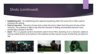Shots (continued)
• Establishing shot - An establishing shot captures everything within the scene this is often used to
introduce the setting
• Point of view shot - The point of view shot is when the shot is taken from the point of view of the
character. The audience is able to see what the character is feeling and therefore become more
emotionally invested in the film
• Zoom –This is a popular camera movement used in horror films. Zooming in on a character, object or
setting creates tension and mystery in the audience as they may be unsure of what they are about to
see
Establishing shot ZoomPOV shot
 