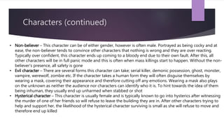 Characters (continued)
• Non-believer – This character can be of either gender, however is often male. Portrayed as being cocky and at
ease, the non-believer tends to convince other characters that nothing is wrong and they are over reacting.
Typically over confident, this character ends up coming to a bloody end due to their own fault. After this, all
other characters will be in full panic mode and this is often when mass killings start to happen. Without the non-
believer’s presence, all safety is gone
• Evil character – There are several forms this character can take; serial killer, demonic possession, ghost, monster,
vampire, werewolf, zombie etc. If the character takes a human form they will often disguise themselves by
wearing a mask, covering their appearance and therefore cutting off any emotions. Wearing a mask also plays
on the unknown as neither the audience nor characters can identify who it is. To hint towards the idea of them
being inhuman, they usually end up unharmed when stabbed or shot
• Hysterical character – This character is usually female and is typically known to go into hysterics after witnessing
the murder of one of her friends so will refuse to leave the building they are in. After other characters trying to
help and support her, the likelihood of the hysterical character surviving is small as she will refuse to move and
therefore end up killed
 