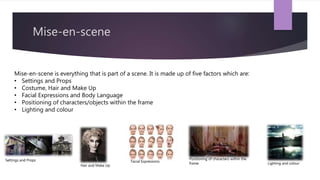 Mise-en-scene
Mise-en-scene is everything that is part of a scene. It is made up of five factors which are:
• Settings and Props
• Costume, Hair and Make Up
• Facial Expressions and Body Language
• Positioning of characters/objects within the frame
• Lighting and colour
Settings and Props
Hair and Make Up
Facial Expressions
Positioning of characters within the
frame Lighting and colour
 