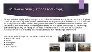 Mise-en-scene (Settings and Props)
Settings and locations play an important part in film making and aren’t necessarily just backgrounds. In all genres
of film, not just specifically horror, the sets are either carefully designed on paper and then built from scratch so it
fits exactly in with the specific film or a setting which already exists is sought out through lots of research and
visits to various locations in order to find the perfect setting. All in all, a great deal of time is put into finding a
suitable setting. Not only can settings set the mood and atmosphere of a scene, they are also useful to
manipulate an audience by building certain expectations and then often taking a different turn.
Examples of typical settings that can be used in horror films are:
• Abandoned house
• Woods
• Countryside
• Graveyard
• Rural locations
Abandoned house Woods
Countryside Graveyard Rural location
 