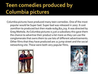 Columbia pictures have produced many teen comedies. One of the most
   popular would be Super bad. Super bad was released in 2007. It cost
   20million to produced but then made $169,871,719. It was directed by
   Greg Mottola. As Columbia pictures is just a subsidiary this gave them
   the chance to advertise their product a lot more as they can use the
   conglomerate that owns them to use lots of different advertisements.
   Other films that they have produced are 21 jump street and the social
   networking site. These were both very popular films.
 