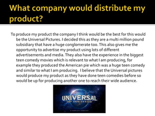 To produce my product the company I think would be the best for this would
   be the Universal Pictures. I decided this as they are a multi million pound
   subsidiary that have a huge conglomerate too. This also gives me the
   opportunity to advertise my product using lots of different
   advertisements and media. They also have the experience in the biggest
   teen comedy movies which is relevant to what I am producing, for
   example they produced the American pie which was a huge teen comedy
   and similar to what I am producing. I believe that the Universal pictures
   would produce my product as they have done teen comedies before so
   would be up for producing another one to reach their wide audience.
 