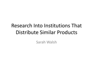 Research Into Institutions That
  Distribute Similar Products
          Sarah Walsh
 