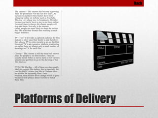Back
The Internet – The internet has become a growing
force for promotion over the last few years. As
such more and more film trailers have been
appearing online on website such as YouTube.
This is a very cheap way to broadcast a fil trailer
because you rarely have to pay to put them online.
However there is always the chance people will
skip past them. Not only is the internet
cheap, people are more likely to share the trailers
they like with their friends thus reaching a much
bigger audience.
TV –The TV provides a captured audience for film
makers to show case their trailer to and therefore
they choose TV to entice people to go see the film.
However TV is an expensive platform to advertise
on and so there are always only a small number of
showings on TV for each film

Cinema – The cinema is still the most well known
place for people to see film trailers. They are
usually shown before a movie starts to wet viewers
appetite and get them to go to the showing of that
film later on.
DVD, CD, Blu-Ray – All of these are also usually
likely to contain film trailers, this is especially the
case for DVD’s where just like in Cinemas there
are trailers for upcoming films. Once
released, these trailers never change which is good
because it will always direct viewers to watch
those film.

Platforms of Delivery

 