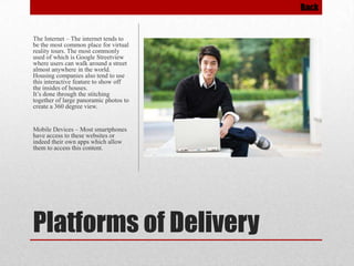 Back

The Internet – The internet tends to
be the most common place for virtual
reality tours. The most commonly
used of which is Google Streetview
where users can walk around a street
almost anywhere in the world.
Housing companies also tend to use
this interactive feature to show off
the insides of houses.
It’s done through the stitching
together of large panoramic photos to
create a 360 degree view.

Mobile Devices – Most smartphones
have access to these websites or
indeed their own apps which allow
them to access this content.

Platforms of Delivery

 