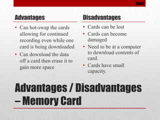 Back

Advantages

Disadvantages

• Can hot-swap the cards
allowing for continued
recording even while one
card is being downloaded
• Can download the data
off a card then erase it to
gain more space

• Cards can be lost
• Cards can become
damaged
• Need to be at a computer
to download contents of
card.
• Cards have small
capacity.

Advantages / Disadvantages
– Memory Card

 