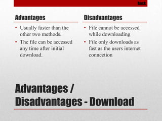Back

Advantages

Disadvantages

• Usually faster than the
other two methods.
• The file can be accessed
any time after initial
download.

• File cannot be accessed
while downloading
• File only downloads as
fast as the users internet
connection

Advantages /
Disadvantages - Download

 