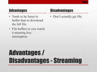 Back

Advantages

Disadvantages

• Tends to be faster to
buffer than to download
the full file.
• File buffers as you watch
it meaning less
interruption

• Don’t actually get file.

Advantages /
Disadvantages - Streaming

 