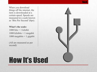 Back

When you download
things off the internet, the
item is downloaded at a
certain speed. Speeds are
measured in a scale known
as ‘Bits Per Second’ (bps).
What’s the scale:
1000 bits = 1 kilobit
1000 kilobits = 1 megabit
1000 megabits = 1 gigabit
(All are measured as per
second)

How It’s Used

 