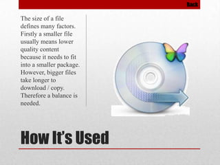 Back

The size of a file
defines many factors.
Firstly a smaller file
usually means lower
quality content
because it needs to fit
into a smaller package.
However, bigger files
take longer to
download / copy.
Therefore a balance is
needed.

How It’s Used

 