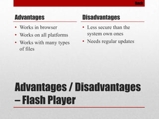 Back

Advantages

Disadvantages

• Works in browser
• Works on all platforms
• Works with many types
of files

• Less secure than the
system own ones
• Needs regular updates

Advantages / Disadvantages
– Flash Player

 
